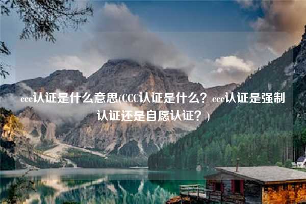 ccc認(rèn)證是什么意思(CCC認(rèn)證是什么？ccc認(rèn)證是強(qiáng)制認(rèn)證還是自愿認(rèn)證？)