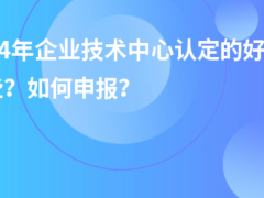 2024年企業(yè)技術(shù)中心認定的好處有哪些？如何申報？